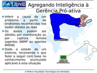 Agregando Inteligência à 
Gerência Pró-ativa 
 Inferir a causa de um 
problema a partir de 
síndromes reconhecidas nos 
dados obtidos da rede 
 Os dados podem ser 
obtidos por monitoração ou 
por captura remota 
(agentes SNMP ou agentes 
RMON) 
 Dado o estado de um 
sistema, recomenda o que 
fazer a seguir com base no 
conhecimento acumulado 
aplicável à esta situação 
 