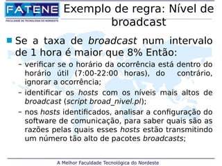 Exemplo de regra: Nível de 
broadcast 
 Se a taxa de broadcast num intervalo 
de 1 hora é maior que 8% Então: 
– verificar se o horário da ocorrência está dentro do 
horário útil (7:00-22:00 horas), do contrário, 
ignorar a ocorrência; 
– identificar os hosts com os níveis mais altos de 
broadcast (script broad_nivel.pl); 
– nos hosts identificados, analisar a configuração do 
software de comunicação, para saber quais são as 
razões pelas quais esses hosts estão transmitindo 
um número tão alto de pacotes broadcasts; 
 