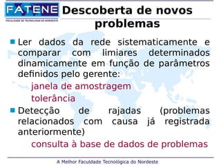 Descoberta de novos 
problemas 
 Ler dados da rede sistematicamente e 
comparar com limiares determinados 
dinamicamente em função de parâmetros 
definidos pelo gerente: 
janela de amostragem 
tolerância 
 Detecção de rajadas (problemas 
relacionados com causa já registrada 
anteriormente) 
consulta à base de dados de problemas 
 