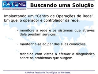 Buscando uma Solução 
Implantando um “Centro de Operações de Rede”. 
Em que, o operador e controlador da rede: 
– monitore a rede e os sistemas que através 
dela prestam serviços. 
– mantenha-se ao par das suas condições 
– trabalhe com vistas a efetuar o diagnóstico 
sobre os problemas que surgem. 
 