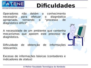 Dificuldades 
Operadores não detém o conhecimento 
necessário para efetuar o diagnóstico 
apropriado, tornando o “processo de 
diagnóstico difícil” 
A necessidade de um ambiente que contenha 
mecanismos que apoiem este processo de 
diagnóstico. 
Dificuldade de obtenção de informações 
relevantes. 
Excesso de informações básicas (contadores e 
indicadores de status) 
 