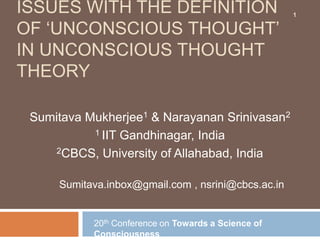ISSUES WITH THE DEFINITION                           1

OF „UNCONSCIOUS THOUGHT‟
IN UNCONSCIOUS THOUGHT
THEORY

 Sumitava Mukherjee1 & Narayanan Srinivasan2
           1 IIT Gandhinagar, India

     2CBCS, University of Allahabad, India



     Sumitava.inbox@gmail.com , nsrini@cbcs.ac.in


           20th Conference on Towards a Science of
           Consciousness
 