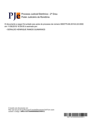 Processo Judicial Eletrônico - 2º Grau
Poder Judiciário de Rondônia
O documento a seguir foi juntado aos autos do processo de número 0800775-66.2018.8.22.0000
em 11/06/2018 16:59:05 e assinado por:
- GERALDO HENRIQUE RAMOS GUIMARAES
18061116570400000000003898912
Consulte este documento em:
http://pje.tjro.jus.br/sg/Processo/ConsultaDocumento/listView.seam
usando o código: 18061116570400000000003898912
 