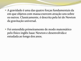  A gravidade é uma das quatro forças fundamentais da

em que objetos com massa exercem atração uns sobre
os outros. Classicamente, é descrita pela lei de Newton
da gravitação universal.
 Foi entendida primeiramente de modo matemático

pelo físico inglês Isaac Newton e desenvolvida e
estudada ao longo dos anos.

 