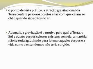  o ponto de vista prático, a atração gravitacional da

Terra confere peso aos objetos e faz com que caiam ao
chão quando são soltos no ar .

 Ademais, a gravitação é o motivo pelo qual a Terra, o

Sol e outros corpos celestes existem: sem ela, a matéria
não se teria aglutinado para formar aqueles corpos e a
vida como a entendemos não teria surgido.

 