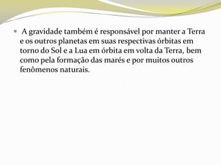  A gravidade também é responsável por manter a Terra

e os outros planetas em suas respectivas órbitas em
torno do Sol e a Lua em órbita em volta da Terra, bem
como pela formação das marés e por muitos outros
fenômenos naturais.

 