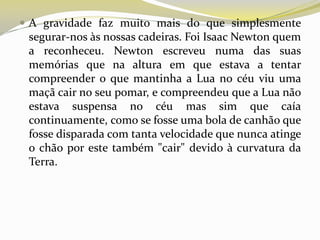  A gravidade faz muito mais do que simplesmente

segurar-nos às nossas cadeiras. Foi Isaac Newton quem
a reconheceu. Newton escreveu numa das suas
memórias que na altura em que estava a tentar
compreender o que mantinha a Lua no céu viu uma
maçã cair no seu pomar, e compreendeu que a Lua não
estava suspensa no céu mas sim que caía
continuamente, como se fosse uma bola de canhão que
fosse disparada com tanta velocidade que nunca atinge
o chão por este também "cair" devido à curvatura da
Terra.

 