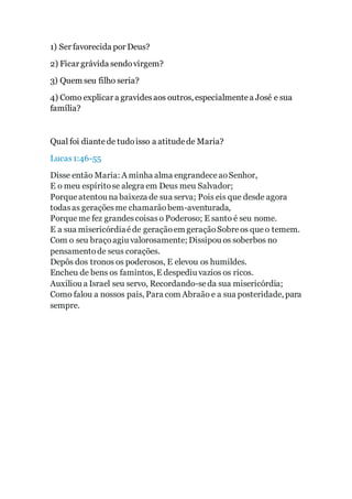 1) Ser favorecida por Deus?
2) Ficar grávida sendovirgem?
3) Quem seu filho seria?
4) Como explicar a gravidesaos outros, especialmentea José e sua
família?
Qual foi diantede tudoisso a atitudede Maria?
Lucas1:46-55
Disse então Maria: A minha alma engrandeceaoSenhor,
E o meu espíritose alegra em Deus meu Salvador;
Porque atentou na baixeza de sua serva; Pois eis que desde agora
todasas geraçõesme chamarãobem-aventurada,
Porque me fez grandescoisaso Poderoso; E santo é seu nome.
E a sua misericórdiaéde geraçãoem geraçãoSobreos que o temem.
Com o seu braçoagiu valorosamente; Dissipou os soberbos no
pensamentode seus corações.
Depôs dos tronos os poderosos, E elevou os humildes.
Encheu de bens os famintos, E despediu vazios os ricos.
Auxiliou a Israel seu servo, Recordando-seda sua misericórdia;
Como falou a nossos pais, Para com Abraão e a sua posteridade, para
sempre.
 