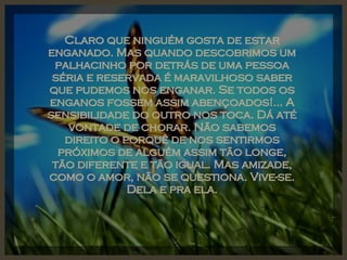 Claro que ninguém gosta de estar enganado. Mas quando descobrimos um palhacinho por detrás de uma pessoa séria e reservada é maravilhoso saber que pudemos nos enganar. Se todos os enganos fossem assim abençoados!... A sensibilidade do outro nos toca. Dá até vontade de chorar. Não sabemos direito o porquê de nos sentirmos próximos de alguém assim tão longe, tão diferente e tão igual. Mas amizade, como o amor, não se questiona. Vive-se. Dela e pra ela. 