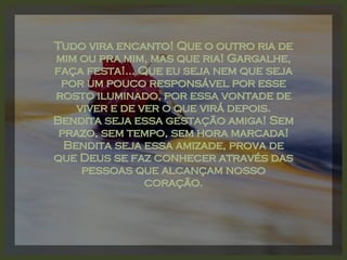 Tudo vira encanto! Que o outro ria de mim ou pra mim, mas que ria! Gargalhe, faça festa!... Que eu seja nem que seja por um pouco responsável por esse rosto iluminado, por essa vontade de viver e de ver o que virá depois. Bendita seja essa gestação amiga! Sem prazo, sem tempo, sem hora marcada! Bendita seja essa amizade, prova de que Deus se faz conhecer através das pessoas que alcançam nosso coração. 