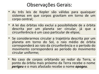 Observações Gerais:
• As três leis de Kepler são válidas para quaisquer
sistemas em que corpos gravitam em torno de um
corpo central;
• A lei das órbitas não exclui a possibilidade de a órbita
descrita por um planeta ser circular, já que a
circunferência é um caso particular de elipse;
• Se considerarmos circular a trajetória descrita por um
planeta em torno do Sol, o raio médio de órbita
corresponderá ao raio da circunferência e o período do
movimento corresponderá ao período do movimento
circular uniforme;
• No caso de corpos orbitando ao redor da Terra, o
ponto da órbita mais próximo da Terra recebe o nome
perigeu e o mais afastado recebe o nome apogeu.

 