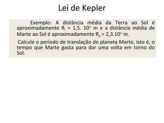 Lei de Kepler
Exemplo: A distância média da Terra ao Sol é
aproximadamente RT = 1,5. 1011 m e a distância média de
Marte ao Sol é aproximadamente RM = 2,3.1011 m.
Calcule o período de translação do planeta Marte, isto é, o
tempo que Marte gasta para dar uma volta em torno do
Sol.

 