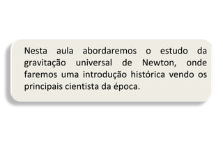 Nesta aula abordaremos o estudo da
gravitação universal de Newton, onde
faremos uma introdução histórica vendo os
principais cientista da época.

 