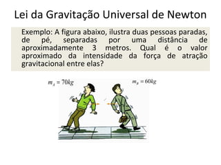 Lei da Gravitação Universal de Newton
Exemplo: A figura abaixo, ilustra duas pessoas paradas,
de pé, separadas por uma distância de
aproximadamente 3 metros. Qual é o valor
aproximado da intensidade da força de atração
gravitacional entre elas?
mA = 70kg

mB = 60kg

 