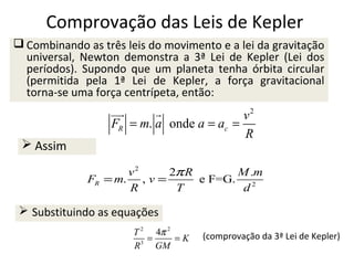Comprovação das Leis de Kepler
 Combinando as três leis do movimento e a lei da gravitação
universal, Newton demonstra a 3ª Lei de Kepler (Lei dos
períodos). Supondo que um planeta tenha órbita circular
(permitida pela 1ª Lei de Kepler, a força gravitacional
torna-se uma força centrípeta, então:

 Assim

uu

v2
FR = m. a onde a = ac =
R
v2
2π R
M .m
FR = m. , v =
e F=G. 2
R
T
d

 Substituindo as equações
T 2 4π 2
=
=K
3
R
GM

(comprovação da 3ª Lei de Kepler)

 