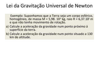 Lei da Gravitação Universal de Newton
Exemplo: Suponhamos que a Terra seja um corpo esférico,
homogêneo, de massa M = 5,98. 1024 kg, raio R = 6,37.106 m
e que não tenha movimento de rotação.
a) Calcule a aceleração da gravidade num ponto próximo á
superfície da terra.
b) Calcule a aceleração da gravidade num ponto situado a 130
km de altitude.

 