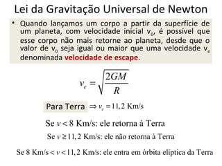 Lei da Gravitação Universal de Newton
• Quando lançamos um corpo a partir da superfície de
um planeta, com velocidade inicial v 0, é possível que
esse corpo não mais retorne ao planeta, desde que o
valor de v0 seja igual ou maior que uma velocidade ve
denominada velocidade de escape.

2GM
ve =
R
Para Terra ⇒ ve = 11, 2 Km/s
Se v < 8 Km/s: ele retorna à Terra
Se v ≥ 11, 2 Km/s: ele não retorna à Terra
Se 8 Km/s < v < 11, 2 Km/s: ele entra em órbita elíptica da Terra

 