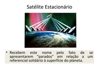 Satélite Estacionário

• Recebem este nome pelo fato de se
apresentarem “parados” em relação a um
referencial solidário à superfície do planeta.

 