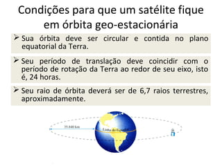 Condições para que um satélite fique
em órbita geo-estacionária
 Sua órbita deve ser circular e contida no plano
equatorial da Terra.
 Seu período de translação deve coincidir com o
período de rotação da Terra ao redor de seu eixo, isto
é, 24 horas.
 Seu raio de órbita deverá ser de 6,7 raios terrestres,
aproximadamente.

 