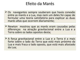 Efeito da Marés
 Os navegantes sempre souberam que havia conexão
entre as marés e a Lua, mas nem um deles foi capaz de
formular uma teoria satisfatória para explicar as duas
marés altas que ocorrem diariamente;
 Newton mostrou que as marés eram causadas pelas
diferenças na atração gravitacional entre a Lua e a
Terra sobre os lados opostos desta;
 A força gravitacional entre a Lua e a Terra é a mais
forte sobre o lado da Terra que está mais próximo da
Lua e mais fraca o lado oposto, que está mais afastado
da Lua;

 