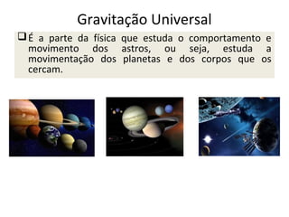 Gravitação Universal
 É a parte da física que estuda o comportamento e
movimento dos astros, ou seja, estuda a
movimentação dos planetas e dos corpos que os
cercam.

 