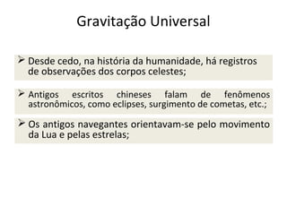 Gravitação Universal
 Desde cedo, na história da humanidade, há registros
de observações dos corpos celestes;
 Antigos escritos chineses falam de fenômenos
astronômicos, como eclipses, surgimento de cometas, etc.;

 Os antigos navegantes orientavam-se pelo movimento
da Lua e pelas estrelas;

 