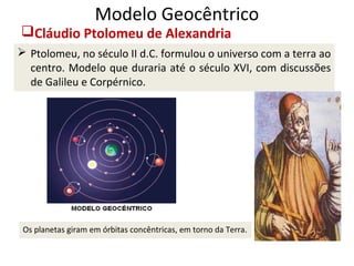 Modelo Geocêntrico

Cláudio Ptolomeu de Alexandria

 Ptolomeu, no século II d.C. formulou o universo com a terra ao
centro. Modelo que duraria até o século XVI, com discussões
de Galileu e Corpérnico.

Os planetas giram em órbitas concêntricas, em torno da Terra.

 