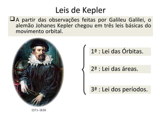 Leis de Kepler
 A partir das observações feitas por Galileu Galilei, o
alemão Johanes Kepler chegou em três leis básicas do
movimento orbital.

1ª : Lei das Órbitas.
2ª : Lei das áreas.
3ª : Lei dos períodos.

 
