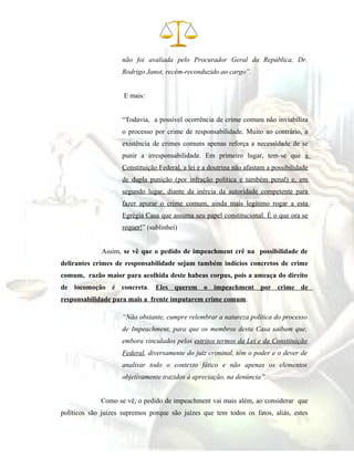 não foi avaliada pelo Procurador Geral da República, Dr.
Rodrigo Janot, recém-reconduzido ao cargo”.
E mais:
“Todavia, a possível ocorrência de crime comum não inviabiliza
o processo por crime de responsabilidade. Muito ao contrário, a
existência de crimes comuns apenas reforça a necessidade de se
punir a irresponsabilidade. Em primeiro lugar, tem-se que a
Constituição Federal, a lei e a doutrina não afastam a possibilidade
de dupla punição (por infração política e também penal) e, em
segundo lugar, diante da inércia da autoridade competente para
fazer apurar o crime comum, ainda mais legítimo rogar a esta
Egrégia Casa que assuma seu papel constitucional. É o que ora se
requer!” (sublinhei)
Assim, se vê que o pedido de impeachment crê na possibilidade de
delirantes crimes de responsabilidade sejam também indícios concretos de crime
comum, razão maior para acolhida deste habeas corpus, pois a ameaça do direito
de locomoção é concreta. Eles querem o impeachment por crime de
responsabilidade para mais a frente imputarem crime comum.
“Não obstante, cumpre relembrar a natureza política do processo
de Impeachment, para que os membros desta Casa saibam que,
embora vinculados pelos estritos termos da Lei e da Constituição
Federal, diversamente do juiz criminal, têm o poder e o dever de
analisar todo o contexto fático e não apenas os elementos
objetivamente trazidos à apreciação, na denúncia”.
Como se vê, o pedido de impeachment vai mais além, ao considerar que
políticos são juízes supremos porque são juízes que tem todos os fatos, aliás, estes
 