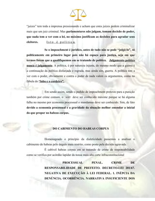 “juízes” tem toda a imprensa pressionando e acham que estes juízes podem criminalizar
mais que um juiz criminal. Mas parlamentares não julgam, tomam decisão de poder,
que nada tem a ver com a lei, no máximo justificam as decisões para agradar seus
eleitores. I s t o é p o l í t i c a.
Se o impeachment é jurídico, antes de tudo não se pode “julgá-lo”, só
politicamente em primeiro lugar pois não há espaço para justiça, seja em que
termos forem que a qualifiquemos em se tratando de política. Julgamento político
nunca é julgamento. A política, é por natureza injusta, do mesmo modo que a guerra é
a continuação da política disfarçada e regrada, mas ainda sim, guerra. A política tem a
ver com o poder, obviamente e contra o poder de nada valem os argumentos, como na
fábula do “lobo e o cordeiro”.
Em sendo assim, sendo o pedido de impeachment pretexto para a punição
também por crime comum, o wirt deve ser conhecido máxime porque se há alguma
falha no mesmo por economia processual o mandamus deve ser conhecido. Sim, de fato
devido a economia processual e a gravidade da situação melhor emendar a inicial
do que propor no habeas corpus.
DO CABIMENTO DO HABEAS CORPUS
Homenageado o princípio da dialeticidade passemos a analisar o
cabimento do habeas pelo ângulo mais restrito, como posto pela decisão agravada.
É cabível habeas corpus em se tratando de crime de responsabilidade
como se verifica por acórdão lapidar da nossa mais alta corte infraconstitucional
PROCESSUAL PENAL. CRIME DE
RESPONSABILIDADE DE PREFEITO. DECRETO-LEI 201/67.
NEGATIVA DE EXECUÇÃO À LEI FEDERAL. 1. INÉPCIA DA
DENÚNCIA. OCORRÊNCIA. NARRATIVA INSUFICIENTE DOS
 