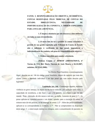 FATOS. 2. RESPONSABILIZAÇÃO OBJETIVA. OCORRÊNCIA.
CONTAS REJEITADAS PELO TRIBUNAL DE CONTAS DO
ESTADO. IRRELEVÂNCIA. NECESSIDADE DE
INDIVIDUALIZAÇÃO DA CONDUTA. 3. ORDEM CONCEDIDA
PARA ANULAR A DENÚNCIA.
1. É inepta a denúncia que não descreve o fato delituoso
em todas as suas circunstâncias.
2. O mero fato de ter o prefeito as contas referentes a
período de sua gestão rejeitadas pelo Tribunal de Consta do Estado
não é suficiente à verificação do tipo penal, impondo-se a
individualização da conduta, sob pena de responsabilização objetiva.
3. Ordem concedida para anular a denúncia.
(Habeas Corpus nº 48700/SP (2005/0167049-5), 6ª
Turma do STJ, Rel. Maria Thereza de Assis Moura. j. 04.10.2007,
unânime, DJ 25.02.2008).
No Direito Penal brasileiro o constrangimento
ilegal, descrito no art. 146 do código penal brasileiro, dentro do capítulo que trata dos
crimes contra a liberdade individual é um tipo penal que vem assim descrito pelo
legislador:
Legislação Art. 146 - Constranger alguém, mediante
violência ou grave ameaça, ou depois de lhe haver reduzido, por qualquer outro meio, a
capacidade de resistência, a não fazer o que a lei permite, ou a fazer o que ela não
manda: Pena - detenção, de três meses a um ano, ou multa. Aumento de pena § 1º - As
penas aplicam-se cumulativamente e em dobro, quando, para a execução do crime, se
reúnem mais de três pessoas, ou há emprego de armas. § 2º - Além das penas cominadas,
aplicam-se as correspondentes à violência. § 3º - Não se compreendem na disposição
deste artigo: I - a intervenção médica ou cirúrgica, sem o consentimento do paciente ou
 