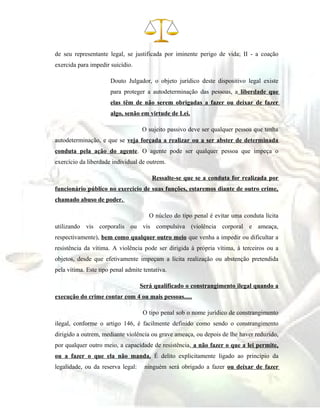 de seu representante legal, se justificada por iminente perigo de vida; II - a coação
exercida para impedir suicídio.
Douto Julgador, o objeto jurídico deste dispositivo legal existe
para proteger a autodeterminação das pessoas, a liberdade que
elas têm de não serem obrigadas a fazer ou deixar de fazer
algo, senão em virtude de Lei.
O sujeito passivo deve ser qualquer pessoa que tenha
autodeterminação, e que se veja forçada a realizar ou a ser abster de determinada
conduta pela ação do agente. O agente pode ser qualquer pessoa que impeça o
exercício da liberdade individual de outrem.
Ressalte-se que se a conduta for realizada por
funcionário público no exercicio de suas funções, estaremos diante de outro crime,
chamado abuso de poder.
O núcleo do tipo penal é evitar uma conduta lícita
utilizando vis corporalis ou vis compulsiva (violência corporal e ameaça,
respectivamente), bem como qualquer outro meio que venha a impedir ou dificultar a
resistência da vítima. A violência pode ser dirigida à própria vítima, à terceiros ou a
objetos, desde que efetivamente impeçam a lícita realização ou abstenção pretendida
pela vítima. Este tipo penal admite tentativa.
Será qualificado o constrangimento ilegal quando a
execução do crime contar com 4 ou mais pessoas.....
O tipo penal sob o nome jurídico de constrangimento
ilegal, conforme o artigo 146, é facilmente definido como sendo o constrangimento
dirigido a outrem, mediante violência ou grave ameaça, ou depois de lhe haver reduzido,
por qualquer outro meio, a capacidade de resistência, a não fazer o que a lei permite,
ou a fazer o que ela não manda. É delito explicitamente ligado ao princípio da
legalidade, ou da reserva legal: ninguém será obrigado a fazer ou deixar de fazer
 