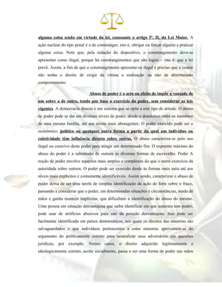 alguma coisa senão em virtude da lei, consoante o artigo 5º, II, da Lei Maior. A
ação nuclear do tipo penal é a de constranger, isto é, obrigar ou forçar alguém a praticar
alguma coisa. Note que, pela redação do dispositivo, o constrangimento deve-se
apresentar como ilegal, porque há constrangimentos que são legais – isto é: que a lei
prevê. Assim, a fim de que o constrangimento apresente-se ilegal é preciso que o coator
não tenha o direito de exigir da vítima a realização ou não de determinado
comportamento.
Abuso de poder é o acto ou efeito de impôr a vontade de
um sobre a de outro, tendo por base o exercício do poder, sem considerar as leis
vigentes. A democracia directa é um sistema que se opõe a este tipo de atitude. O abuso
de poder pode se dar em diversos níveis de poder, desde o doméstico entre os membros
de uma mesma família, até aos níveis mais abrangentes. O poder exercido pode ser o
económico, político ou qualquer outra forma a partir da qual um indivíduo ou
coletividade têm influência directa sobre outros. O abuso caracteriza-se pelo uso
ilegal ou coercivo deste poder para atingir um determinado fim. O expoente máximo do
abuso do poder é a submissão de outrem às diversas formas de escravidão. Poder A
noção de poder envolve aspectos mais amplos e complexos do que o mero exercício da
autoridade sobre outrem. O poder pode ser exercido desde às formas mais sutis até aos
níveis mais explícitos e comumente identificáveis. Assim sendo, caracterizar o abuso de
poder deixa de ser uma tarefa de simples identificação da ação do forte sobre o fraco,
passando a considerar que o poder, em determinadas situações e circunstâncias, muda de
mãos e ganha nuances implícitas, que dificultam a identificação do abuso do mesmo.
Uma pessoa em situação desvantajosa que saiba identificar em que aspectos tem poder,
pode usar de artifícios abusivos para sair da posição desvantajosa. Isso pode ser
facilmente identificado em países democráticos, nos quais os direitos das minorias são
salvaguardados e que indivíduos pertencentes a estas minorias aproveitam-se do
argumento do politicamente correto para neutralizar seus adversários em questões
jurídicas, por exemplo. Nestes casos, o direito adquirido legitimamente e
ideologicamente correto, aceite socialmente, passa a ser uma forma de poder nas mãos
 