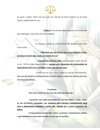 de quem o detém. Poder este que pode ser exercido da forma genuína ou da forma
abusiva, dependendo do caso.
Político: O uso da autoridade legítima ou da influência
para sobrepujar o mais fraco de modo ilegítimo.
Sr. Ministro, JUSTIÇA, CONSTITUIÇÃO, SOBERANIA SÃO
coisas sérias
“........... a liberdade que elas têm de não serem obrigadas a fazer
ou deixar de fazer algo, senão em virtude de Lei.”
A Sra DILMA Roussef, sofre constrangimento ilegal, descrito
no art. 146 do código penal brasileiro, quando pelo julgamento da continuidade do
impeachment deixa ou é obrigada a fazer algo que não quer.
O país esta em crise, talvez a maior já vista por nós brasileiros,
mas isso não propicia a ultrapassarmos os limites legais, a julgar sem critérios previstos
na nossa Carta Magna.
Conclusão:
Estes são os fatos do caso eles não estão em discussão:
A paciente está sendo processada por um fato atípico e sendo vítima
de um movimento usurpador, que conspira para usurpar violentamente para
com a democracia instalada a partir das “diretas já” e com o governo de
Dilma.
O impeachment promovido contra a paciente é inteiramente político
o que inadmissível, pois antes de tudo ele tem que ser jurídico.
 