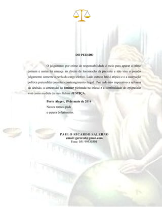 DO PEDIDO
O julgamento por crime de responsabilidade é meio para apurar o crime
comum e assim há ameaça ao direito de locomoção da paciente e não visa o pseudo
julgamento somente a perda do cargo eletivo. Lado outro o fato é atípico e o a usurpação
política pretendida constitui constrangimento ilegal. Por tudo isto imperativo a reforma
da decisão, a concessão da liminar pleiteada na inicial e a continuidade do epigrafado
writ como medida da mais lídima JUSTIÇA.
Porto Alegre, 19 de maio de 2016
Nestes termos pede
e espera deferimento.
PAULO RICARDO SALERNO
email: gercred@gmail.com
Fone: 051 99530301
 