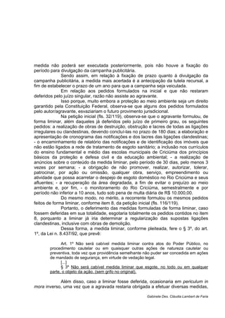 medida não poderá ser executada posteriormente, pois não houve a fixação do
período para divulgação da campanha publicitária.
Sendo assim, em relação à fixação de prazo quanto à divulgação da
campanha publicitária, a medida mais acertada é a antecipação da tutela recursal, a
fim de estabelecer o prazo de um ano para que a campanha seja veiculada.
Em relação aos pedidos formulados na inicial e que não restaram
deferidos pelo juízo singular, razão não assiste ao agravante.
Isso porque, muito embora a proteção ao meio ambiente seja um direito
garantido pela Constituição Federal, observa-se que alguns dos pedidos formulados
pelo autor/agravante, esvaziariam o futuro provimento jurisdicional.
Na petição inicial (fls. 32/119), observa-se que o agravante formulou, de
forma liminar, além daqueles já deferidos pelo juízo de primeiro grau, os seguintes
pedidos: a realização de obras de destruição, obstrução e lacres de todas as ligações
irregulares ou clandestinas, devendo concluí-las no prazo de 180 dias; a elaboração e
apresentação de cronograma das notificações e dos lacres das ligações clandestinas;
- o encaminhamento de relatório das notificações e de identificação dos imóveis que
não estão ligados a rede de tratamento de esgoto sanitário; a inclusão nos currículos
do ensino fundamental e médio das escolas municipais de Criciúma dos princípios
básicos da proteção e defesa civil e da educação ambiental; - a realização de
anúncios sobre o conteúdo da medida liminar, pelo período de 30 dias, pelo menos 3
vezes por semana; - a obrigação de não promover, realizar, autorizar, tolerar,
patrocinar, por ação ou omissão, qualquer obra, serviço, empreendimento ou
atividade que possa acarretar o despejo de esgoto doméstico no Rio Criciúma e seus
afluentes; - a recuperação da área degradada, a fim de evitar o prejuízo ao meio
ambiente e, por fim, - o monitoramento do Rio Criciúma, semestralmente e por
período não inferior a 10 anos, tudo sob pena de multa diária de R$ 10.000,00.
Do mesmo modo, no mérito, a recorrente formulou os mesmos pedidos
feitos de forma liminar, conforme item 8, da petição inicial (fls. 116/119).
Portanto, o deferimento das medidas formuladas de forma liminar, caso
fossem deferidas em sua totalidade, esgotaria totalmente os pedidos contidos no item
8, porquanto a liminar já iria determinar a regularização das supostas ligações
clandestinas, inclusive com obras de demolição.
Dessa forma, a medida liminar, conforme pleiteada, fere o § 3º, do art.
1º, da Lei n. 8.437/92, que prevê:
Art. 1º Não será cabível medida liminar contra atos do Poder Público, no
procedimento cautelar ou em quaisquer outras ações de natureza cautelar ou
preventiva, toda vez que providência semelhante não puder ser concedida em ações
de mandado de segurança, em virtude de vedação legal.
[...]
§ 3º Não será cabível medida liminar que esgote, no todo ou em qualquer
parte, o objeto da ação. (sem grifo no original).
Além disso, caso a liminar fosse deferida, ocasionaria em periculum in
mora inverso, uma vez que a agravada restaria obrigada a efetuar diversas medidas,
Gabinete Des. Cláudia Lambert de Faria
 