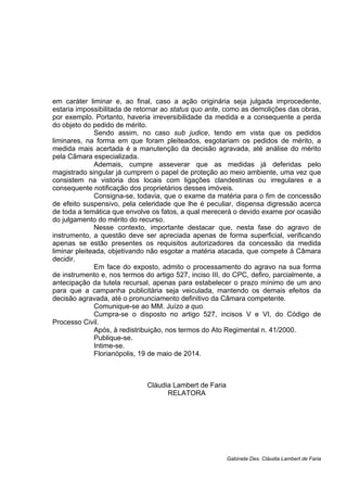 em caráter liminar e, ao final, caso a ação originária seja julgada improcedente,
estaria impossibilitada de retornar ao status quo ante, como as demolições das obras,
por exemplo. Portanto, haveria irreversibilidade da medida e a consequente a perda
do objeto do pedido de mérito.
Sendo assim, no caso sub judice, tendo em vista que os pedidos
liminares, na forma em que foram pleiteados, esgotariam os pedidos de mérito, a
medida mais acertada é a manutenção da decisão agravada, até análise do mérito
pela Câmara especializada.
Ademais, cumpre asseverar que as medidas já deferidas pelo
magistrado singular já cumprem o papel de proteção ao meio ambiente, uma vez que
consistem na vistoria dos locais com ligações clandestinas ou irregulares e a
consequente notificação dos proprietários desses imóveis.
Consigna-se, todavia, que o exame da matéria para o fim de concessão
de efeito suspensivo, pela celeridade que lhe é peculiar, dispensa digressão acerca
de toda a temática que envolve os fatos, a qual merecerá o devido exame por ocasião
do julgamento do mérito do recurso.
Nesse contexto, importante destacar que, nesta fase do agravo de
instrumento, a questão deve ser apreciada apenas de forma superficial, verificando
apenas se estão presentes os requisitos autorizadores da concessão da medida
liminar pleiteada, objetivando não esgotar a matéria atacada, que compete à Câmara
decidir.
Em face do exposto, admito o processamento do agravo na sua forma
de instrumento e, nos termos do artigo 527, inciso III, do CPC, defiro, parcialmente, a
antecipação da tutela recursal, apenas para estabelecer o prazo mínimo de um ano
para que a campanha publicitária seja veiculada, mantendo os demais efeitos da
decisão agravada, até o pronunciamento definitivo da Câmara competente.
Comunique-se ao MM. Juízo a quo.
Cumpra-se o disposto no artigo 527, incisos V e VI, do Código de
Processo Civil.
Após, à redistribuição, nos termos do Ato Regimental n. 41/2000.
Publique-se.
Intime-se.
Florianópolis, 19 de maio de 2014.
Cláudia Lambert de Faria
RELATORA
Gabinete Des. Cláudia Lambert de Faria
 