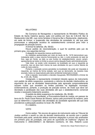 RELATÓRIO
Na Comarca de Navegantes o representante do Ministério Público do
Estado de Santa Catarina ajuizou ação civil pública em face de C.B.A.M. Bar &
Restaurante Ltda ME, cujo nome fantasia é Havanna Bar e Restaurante, objetivando,
em sede de liminar, a suspensão das atividades da sociedade ré, até que esta
promovesse a adequação acústica do estabelecimento comercial para inibir a
propagação de poluição sonora.
A liminar foi deferida. (fls. 58-62)
Houve pedido de reconsideração, o qual foi acolhido pelo juiz de
primeiro grau, nos seguintes termos:
A alegação da requerida merece acolhimento.
As medições apresentadas por meio do laudo de fls. 12/16 demonstram que,
inobstante estar a casa noturna funcionando ou não, o ruído produzido do lado de
fora, seja em frente, ao lado ou aos fundos do estabelecimento, pouco variam,
apresentando-se todos no limite ou pouco acima daquele fixado administrativamente.
Vale dizer, se existe ruído excessivo na localidade em que a requerida se
encontra, isso se deve bem menos às suas atividades do que a outros fatores de
ruído do meio externo.
Portanto, a poluição sonora percebida na localidade não pode ser imputada à
requerida, ao menos de forma isolada, sem que se demonstre, de maneira mais
acurada, todos os responsáveis pelo dano ambiental reclamado à inicial.
Ante o exposto, reconsidero a decisão impugnada, REVOGANDO a liminar de
fls. 21/25. (fls. 79-80)
Irresignado, o representante ministerial interpôs agravo de instrumento
com pedido de efeito suspensivo, postulando a reforma da decisão interlocutória, ao
argumento de que as atividades desenvolvidas pela agravada comprovadamente
causam ruídos que excedem os limites previstos na legislação municipal,
evidenciando-se, portanto, a produção de poluição sonora, de modo que deve ser
decretada a paralisação das suas atividades até que o estabelecimento comercial
receba o necessário tratamento acústico.
O pedido de efeito suspensivo foi indeferido. (fls. 85-86)
Instada a se manifestar, a Procuradoria-Geral de Justiça, em parecer da
lavra do Dr. Paulo Cezar Ramos de Oliveira, opinou pelo provimento do reclamo, para
que se determine a suspensão das atividades da sociedade agravada até que esta
providencie a adequação acústica no local. (fls. 95-99)
É o relatório.
VOTO
Como cediço, "No recurso de agravo de instrumento cabe ao Tribunal de
Justiça verificar o acerto ou não da decisão interlocutória, de acordo com o pedido
formulado pela parte, sendo-lhe defeso examinar alegações e provas não analisadas
em primeiro grau de jurisdição, sob pena de supressão de instância." (Agravo de
Instrumento n. 2006.039452-7, de Balneário Camboriú, rel. Des. Roberto Lucas
Gabinete Des. Sérgio Roberto Baasch Luz
 