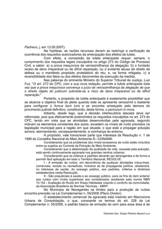 Pacheco, j. em 13.09.2007).
Na hipótese, as razões recursais devem se restringir a verificação da
ocorrência dos requisitos autorizadores da antecipação dos efeitos da tutela.
Com efeito, a concessão da tutela antecipada requer, sempre, o
cumprimento dos requisitos legais insculpidos no artigo 273 do Código de Processo
Civil, a saber: a) a prova inequívoca da verossimilhança da alegação; b) o fundado
receio de dano irreparável ou de difícil reparação, ou o evidente abuso de direito de
defesa ou o manifesto propósito protelatório do réu; e, na forma mitigada, c) a
reversibilidade dos fatos ou dos efeitos decorrentes da execução da medida.
Nas palavras do eminente Ministro do Superior Tribunal de Justiça, Luiz
Fux, "O art. 273 do CPC, com a sua nova redação, permite a tutela antecipada toda
vez que a prova inequívoca convença o juízo da verossimilhança da alegação de que
o direito objeto do judicium submete-se a risco de dano irreparável ou de difícil
reparação."
Portanto, o propósito da tutela antecipada é exatamente possibilitar que
se alcance o objetivo final do pleito quando este se apresente verossímil o bastante
para configurar o fumus boni iuris e se encontre ameaçado pela demora do
provimento judicial definitivo, constituindo, desta forma, o periculum in mora.
Adianto, desde logo, que a decisão interlocutória atacada deve ser
reformada, pois que efetivamente preenchidos os requisitos insculpidos no art. 273 do
CPC, tendo em vista que as atividades desenvolvidas pela agravada, segundo
indicam os elementos constantes dos autos, excedem os níveis de ruído previstos na
legislação municipal para a região em que situada, o que está a propagar poluição
sonora, atormentando, consequentemente, a vizinhança do entorno.
A propósito, vale transcrever parte que interessa da Resolução n. 1 de
1990 do Conselho Nacional do Meio Ambiente Â– CONAMA:
Considerando que os problemas dos níveis excessivos de ruído estão incluídos
entre os sujeitos ao Controle da Poluição de Meio Ambiente;
Considerando que a deterioração da qualidade de vida, causada pela poluição,
está sendo continuamente agravada nos grandes centros urbanos;
Considerando que os critérios e padrões deverão ser abrangentes e de forma a
permitir fácil aplicação em todo o Território Nacional, RESOLVE:
I - A emissão de ruídos, em decorrência de qualquer atividades indus-triais,
comerciais, sociais ou recreativas, inclusive as de propaganda política. obedecerá,
no interesse da saúde, do sossego público, aos padrões, critérios e diretrizes
estabelecidos nesta Resolução.
II - São prejudiciais à saúde e ao sossego público, para os fins do item anterior
aos ruídos com níveis superiores aos considerados aceitáveis pela norma NBR
10.152 - Avaliação do Ruído em Áreas Habitadas visando o conforto da comunidade,
da Associação Brasileira de Normas Técnicas - ABNT.
No Município de Navegantes os limites para a produção de ruídos
encontra previsão na Lei Complementar n. 55/2008 (Plano Diretor).
O estabelecimento comercial da agravada está inserido em Macrozona
Urbana de Consolidação, o que, consoante os termos do art. 228 da Lei
Complementar n. 55/2008, o padrão básico de emissão de som para essa área é de
Gabinete Des. Sérgio Roberto Baasch Luz
 