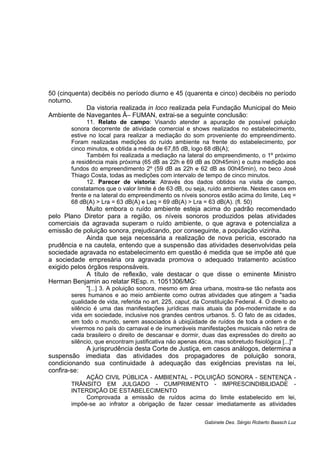 50 (cinquenta) decibéis no período diurno e 45 (quarenta e cinco) decibéis no período
noturno.
Da vistoria realizada in loco realizada pela Fundação Municipal do Meio
Ambiente de Navegantes Â– FUMAN, extrai-se a seguinte conclusão:
11. Relato de campo: Visando atender a apuração de possível poluição
sonora decorrente de atividade comercial e shows realizados no estabelecimento,
estive no local para realizar a mediação do som proveniente do empreendimento.
Foram realizadas medições do ruído ambiente na frente do estabelecimento, por
cinco minutos, e obtida a média de 67,85 dB, logo 68 dB(A);
Também foi realizada a mediação na lateral do empreendimento, o 1º próximo
a residência mais próxima (65 dB as 22h e 69 dB as 00h45min) e outra medição aos
fundos do empreendimento 2º (59 dB as 22h e 62 dB as 00h45min), no beco José
Thiago Costa, todas as medições com intervalo de tempo de cinco minutos.
12. Parecer de vistoria: Através dos dados obtidos na visita de campo,
constatamos que o valor limite é de 63 dB, ou seja, ruído ambiente. Nestes casos em
frente e na lateral do empreendimento os níveis sonoros estão acima do limite, Leq =
68 dB(A) > Lra = 63 dB(A) e Leq = 69 dB(A) > Lra = 63 dB(A). (fl. 50)
Muito embora o ruído ambiente esteja acima do padrão recomendado
pelo Plano Diretor para a região, os níveis sonoros produzidos pelas atividades
comerciais da agravada superam o ruído ambiente, o que agrava e potencializa a
emissão de poluição sonora, prejudicando, por conseguinte, a população vizinha.
Ainda que seja necessária a realização de nova perícia, escorado na
prudência e na cautela, entendo que a suspensão das atividades desenvolvidas pela
sociedade agravada no estabelecimento em questão é medida que se impõe até que
a sociedade empresária ora agravada promova o adequado tratamento acústico
exigido pelos órgãos responsáveis.
A título de reflexão, vale destacar o que disse o eminente Ministro
Herman Benjamin ao relatar REsp. n. 1051306/MG:
"[...] 3. A poluição sonora, mesmo em área urbana, mostra-se tão nefasta aos
seres humanos e ao meio ambiente como outras atividades que atingem a "sadia
qualidade de vida, referida no art. 225, caput, da Constituição Federal. 4. O direito ao
silêncio é uma das manifestações jurídicas mais atuais da pós-modernidade e da
vida em sociedade, inclusive nos grandes centros urbanos. 5. O fato de as cidades,
em todo o mundo, serem associados à ubiqüidade de ruídos de toda a ordem e de
vivermos no país do carnaval e de inumeráveis manifestações musicais não retira de
cada brasileiro o direito de descansar e dormir, duas das expressões do direito ao
silêncio, que encontram justificativa não apenas ética, mas sobretudo fisiológica [...]"
A jurisprudência desta Corte de Justiça, em casos análogos, determina a
suspensão imediata das atividades dos propagadores de poluição sonora,
condicionando sua continuidade à adequação das exigências previstas na lei,
confira-se:
AÇÃO CIVIL PÚBLICA - AMBIENTAL - POLUIÇÃO SONORA - SENTENÇA -
TRÂNSITO EM JULGADO - CUMPRIMENTO - IMPRESCINDIBILIDADE -
INTERDIÇÃO DE ESTABELECIMENTO
Comprovada a emissão de ruídos acima do limite estabelecido em lei,
impõe-se ao infrator a obrigação de fazer cessar imediatamente as atividades
Gabinete Des. Sérgio Roberto Baasch Luz
 