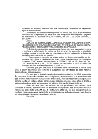 poluentes ou, havendo interesse em sua continuidade, adaptar-se às exigências
legais e administrativas.
A interdição do estabelecimento poderá ser revista pelo Juízo a quo mediante
verificação do cumprimento do decisum e das adequações nele impostas. (Agravo
de Instrumento n. 2011.000156-3, de Sombrio, rel. Des. Luiz Cézar Medeiros, j.
26.4.2011)
Ainda:
AGRAVO DE INSTRUMENTO. AÇÃO CIVIL PÚBLICA. POLUIÇÃO SONORA.
NECESSIDADE DE ISOLAMENTO ACÚSTICO. INTERDIÇÃO DE CLUBE SOCIAL.
POSSIBILIDADE. DECISÃO MANTIDA. RECURSO DESPROVIDO.
"1. Existentes os requisitos autorizadores - fumus boni iuris e periculum in mora
-, impõe-se o deferimento do pedido de liminar a fim de suspender a atividade
poluidora sonora enquanto não for promovido o devido isolamento acústico do
estabelecimento comercial em questão.
2. Comprovada a emissão de ruídos acima do limite estabelecido em lei,
impõe-se ao infrator a obrigação de fazer cessar imediatamente as atividades
poluentes" (TJSC, Agravo de Instrumento n. 2008.042215-2, de São José, rel. Des.
Luiz Cézar Medeiros, j. 18.11.2008). (Agravo de Instrumento n. 2012.071693-5, de
Brusque, rel. Des. João Henrique Blasi, j. 18.12.2012)
Entendo que, por ora, isso é suficiente para caracterizar o fumus boni
juris, e assim determinar tão somente a suspensão das atividades de casa noturna
desenvolvidas pela agravada.
Por sua vez, o fundado receio de dano irreparável ou de difícil reparação
Â– periculum in mora Â– também está configurado, tendo em vista que a continuidade
dos eventos noturnos com realização de shows e/ou música mecânica causa poluição
sonora, tendo em vista as atuais condições do estabelecimento, o que afeta o direito à
sadia qualidade de vida, ao sossego e ao silêncio dos habitantes do entorno.
Pelo exposto, voto no sentido de dar provimento ao recurso para
conceder a liminar, determinando tão somente a suspensão das atividades de casa
noturna da sociedade C.B.A.M. Bar & Restaurante Ltda ME, até que esta promova as
medidas necessárias para evitar/inibir a propagação de poluição sonora, que deverá
ser atestada pelo órgão ambiental competente.
É o voto.
Gabinete Des. Sérgio Roberto Baasch Luz
 