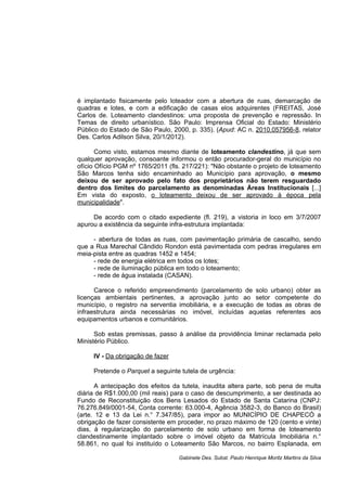 é implantado fisicamente pelo loteador com a abertura de ruas, demarcação de
quadras e lotes, e com a edificação de casas elos adquirentes (FREITAS, José
Carlos de. Loteamento clandestinos: uma proposta de prevenção e repressão. In
Temas de direito urbanístico. São Paulo: Imprensa Oficial do Estado: Ministério
Público do Estado de São Paulo, 2000, p. 335). (Apud: AC n. 2010.057956-8, relator
Des. Carlos Adilson Silva, 20/1/2012).
Como visto, estamos mesmo diante de loteamento clandestino, já que sem
qualquer aprovação, consoante informou o então procurador-geral do município no
ofício Ofício PGM nº 1765/2011 (fls. 217/221): "Não obstante o projeto de loteamento
São Marcos tenha sido encaminhado ao Município para aprovação, o mesmo
deixou de ser aprovado pelo fato dos proprietários não terem resguardado
dentro dos limites do parcelamento as denominadas Áreas Institucionais [...]
Em vista do exposto, o loteamento deixou de ser aprovado à época pela
municipalidade".
De acordo com o citado expediente (fl. 219), a vistoria in loco em 3/7/2007
apurou a existência da seguinte infra-estrutura implantada:
- abertura de todas as ruas, com pavimentação primária de cascalho, sendo
que a Rua Marechal Cândido Rondon está pavimentada com pedras irregulares em
meia-pista entre as quadras 1452 e 1454;
- rede de energia elétrica em todos os lotes;
- rede de iluminação pública em todo o loteamento;
- rede de água instalada (CASAN).
Carece o referido empreendimento (parcelamento de solo urbano) obter as
licenças ambientais pertinentes, a aprovação junto ao setor competente do
município, o registro na serventia imobiliária, e a execução de todas as obras de
infraestrutura ainda necessárias no imóvel, incluídas aquelas referentes aos
equipamentos urbanos e comunitários.
Sob estas premissas, passo à análise da providência liminar reclamada pelo
Ministério Público.
IV - Da obrigação de fazer
Pretende o Parquet a seguinte tutela de urgência:
A antecipação dos efeitos da tutela, inaudita altera parte, sob pena de multa
diária de R$1.000,00 (mil reais) para o caso de descumprimento, a ser destinada ao
Fundo de Reconstituição dos Bens Lesados do Estado de Santa Catarina (CNPJ:
76.276.849/0001-54, Conta corrente: 63.000-4, Agência 3582-3, do Banco do Brasil)
(arte. 12 e 13 da Lei n.° 7.347/85), para impor ao MUNICÍPIO DE CHAPECÓ a
obrigação de fazer consistente em proceder, no prazo máximo de 120 (cento e vinte)
dias, à regularização do parcelamento de solo urbano em forma de loteamento
clandestinamente implantado sobre o imóvel objeto da Matrícula Imobiliária n.°
58.861, no qual foi instituído o Loteamento São Marcos, no bairro Esplanada, em
Gabinete Des. Subst. Paulo Henrique Moritz Martins da Silva
 