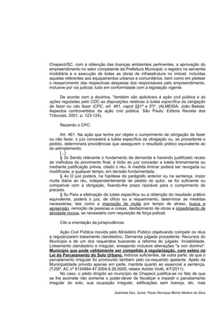 Chapecó/SC, com a obtenção das licenças ambientais pertinentes, a aprovação do
empreendimento no setor competente da Prefeitura Municipal, o registro na serventia
imobiliária e a execução de todas as obras de infraestrutura no imóvel, incluídas
aquelas referentes aos equipamentos urbanos e comunitários, bem como em pleitear
o ressarcimento das respectivas despesas dos responsáveis pelo empreendimento,
inclusive por via judicial, tudo em conformidade com a legislação vigente.
De acordo com a doutrina, "também são aplicáveis à ação civil pública e às
ações reguladas pelo CDC as disposições relativas à tutela específica da obrigação
de fazer ou não fazer (CPC, art. 461, caput §§1º a 5º)". (ALMEIDA, João Batista.
Aspectos controvertidos da ação civil pública. São Paulo: Editora Revista dos
Tribunais, 2001, p. 123-124).
Rezando o CPC:
Art. 461. Na ação que tenha por objeto o cumprimento de obrigação de fazer
ou não fazer, o juiz concederá a tutela específica da obrigação ou, se procedente o
pedido, determinará providências que assegurem o resultado prático equivalente ao
do adimplemento.
[...]
§ 3o Sendo relevante o fundamento da demanda e havendo justificado receio
de ineficácia do provimento final, é lícito ao juiz conceder a tutela liminarmente ou
mediante justificação prévia, citado o réu. A medida liminar poderá ser revogada ou
modificada, a qualquer tempo, em decisão fundamentada.
§ 4o O juiz poderá, na hipótese do parágrafo anterior ou na sentença, impor
multa diária ao réu, independentemente de pedido do autor, se for suficiente ou
compatível com a obrigação, fixando-lhe prazo razoável para o cumprimento do
preceito.
§ 5o Para a efetivação da tutela específica ou a obtenção do resultado prático
equivalente, poderá o juiz, de ofício ou a requerimento, determinar as medidas
necessárias, tais como a imposição de multa por tempo de atraso, busca e
apreensão, remoção de pessoas e coisas, desfazimento de obras e impedimento de
atividade nociva, se necessário com requisição de força policial.
Cito a orientação da jurisprudência:
Ação Civil Pública movida pelo Ministério Público objetivando compelir os réus
a regularizarem loteamento clandestino. Demanda julgada procedente. Recursos do
Município e de um dos requeridos buscando a reforma do julgado. Inviabilidade.
Loteamento clandestino e irregular, ensejando inclusive alienações "a non domino".
Município que pode validamente ser compelido à regularização, com esteio na
Lei do Parcelamento do Solo Urbano. Indícios suficientes, de outra parte, de que o
parcelamento irregular foi promovido também pelo co-requerido apelante. Apelo da
Municipalidade provido apenas em parte, mantida quanto ao essencial a sentença.
(TJSP, AC nº 9154984-47.2004.8.26.0000, relator Aroldo Viotti, 4/7/2011).
No caso, o pleito dirigido ao município de Chapecó justifica-se no fato de que
se lhe acomete não somente o poder-dever de fiscalizar e impedir o parcelamento
irregular do solo, sua ocupação irregular, edificações sem licença, etc, mas
Gabinete Des. Subst. Paulo Henrique Moritz Martins da Silva
 