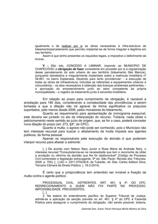 igualmente o de realizar por si as obras necessárias à infra-estrutura de
loteamento/parcelamento que permitiu implantar-se de forma irregular e ilegítima em
seu território.
Assim é que tenho presentes os requisitos legais, e impositivo o deferimento da
liminar.
V - Dito isto, CONCEDO A LIMINAR, impondo ao MUNICÍPIO DE
CHAPECÓ/SC a obrigação de fazer consistente em proceder por si a regularização
desse parcelamento do solo urbano do seu território (loteamento São Marcos),
porquanto clandestina e irregularmente implantado sobre a matrícula imobiliária nº
58.861, no bairro Esplanada. Devendo para tanto providenciar: - a execução de
todas as obras de infraestrutura, incluídas as referentes a equipamentos urbanos e
comunitários; - os atos necessários à obtenção das licenças ambientais pertinentes; -
a aprovação do empreendimento junto ao setor competente da própria
municipalidade; - o registro do loteamento junto à serventia imobiliária.
Em relação ao prazo para cumprimento da obrigação, é razoável a
ampliação para 180 dias, considerando a complexidade das providências a serem
tomadas e que a dilação não irá agravar de forma significativa os prejuízos
suportados, pelo menos desde 2006, pelos moradores do loteamento.
Quanto ao requerimento para apresentação de cronograma exequível,
este deveria ser juntado no ato da interposição do recurso. Todavia, nada obsta o
peticionamento neste sentido ao juízo de origem, que, se for o caso, poderá conceder
nova dilação do prazo (art. 273, §4º, do CPC).
Quanto à multa, o agravo não pode ser conhecido, pois o Município não
tem interesse recursal para buscar o afastamento de multa imposta aos agentes
públicos, de forma pessoal.
Apenas os responsáveis pela execução da decisão é que poderiam
interpor recurso para afastar a astreinte:
[...] De acordo com Nelson Nery Junior e Rosa Maria de Andrade Nery, o
interesse recursal "Consubstancia-se na necessidade que tem o recorrente de obter
a anulação ou reforma da decisão que lhe for desfavorável" (Código de Processo
Civil comentado e legislação extravagante. 9ª ed. São Paulo: Revista dos Tribunais,
2006. p. 705). [...] (AC n. 2011.070236-6, de Tubarão, rel. Des. Carlos Adilson Silva,
Terceira Câmara de Direito Público, j. 18-3-2014).
É certo que a jurisprudência tem entendido ser inviável a fixação de
multa contra o agente político:
PROCESSUAL CIVIL. ASTREINTES. ART. 461, § 4º, DO CPC.
REDIRECIONAMENTO A QUEM NÃO FOI PARTE NO PROCESSO.
IMPOSSIBILIDADE. PRECEDENTES.
[...]
2. Na esteira do entendimento pacífico do Superior Tribunal de Justiça,
admite-se a aplicação da sanção prevista no art. 461, § 4º do CPC à Fazenda
Pública para assegurar o cumprimento da obrigação, não sendo possível, todavia,
Gabinete Des. Subst. Paulo Henrique Moritz Martins da Silva
 