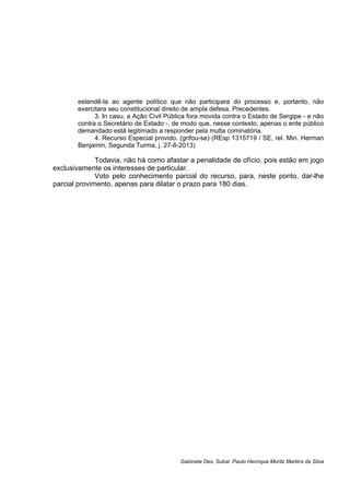 estendê-la ao agente político que não participara do processo e, portanto, não
exercitara seu constitucional direito de ampla defesa. Precedentes.
3. In casu, a Ação Civil Pública fora movida contra o Estado de Sergipe - e não
contra o Secretário de Estado -, de modo que, nesse contexto, apenas o ente público
demandado está legitimado a responder pela multa cominatória.
4. Recurso Especial provido. (grifou-se) (REsp 1315719 / SE, rel. Min. Herman
Benjamin, Segunda Turma, j. 27-8-2013)
Todavia, não há como afastar a penalidade de ofício, pois estão em jogo
exclusivamente os interesses de particular.
Voto pelo conhecimento parcial do recurso, para, neste ponto, dar-lhe
parcial provimento, apenas para dilatar o prazo para 180 dias.
Gabinete Des. Subst. Paulo Henrique Moritz Martins da Silva
 