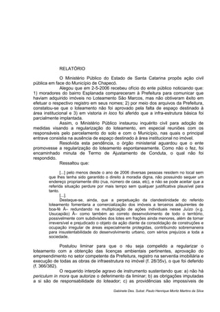 RELATÓRIO
O Ministério Público do Estado de Santa Catarina propôs ação civil
pública em face do Município de Chapecó.
Alegou que em 2-5-2006 recebeu ofício do ente público noticiando que:
1) moradores do bairro Esplanada compareceram à Prefeitura para comunicar que
haviam adquirido imóveis no Loteamento São Marcos, mas não obtiveram êxito em
efetuar o respectivo registro em seus nomes; 2) por meio dos arquivos da Prefeitura,
constatou-se que o loteamento não foi aprovado pela falta de espaço destinado à
área institucional e 3) em vistoria in loco foi aferido que a infra-estrutura básica foi
parcialmente implantada.
Assim, o Ministério Público instaurou inquérito civil para adoção de
medidas visando a regularização do loteamento, em especial reuniões com os
responsáveis pelo parcelamento do solo e com o Município, nas quais o principal
entrave consistia na ausência de espaço destinado à área institucional no imóvel.
Resolvida esta pendência, o órgão ministerial aguardou que o ente
promovesse a regularização do loteamento espontaneamente. Como não o fez, foi
encaminhado minuta de Termo de Ajustamento de Conduta, o qual não foi
respondido.
Ressaltou que:
[...] pelo menos desde o ano de 2006 diversas pessoas residem no local sem
que lhes tenha sido garantido o direito à moradia digna, não possuindo sequer um
endereço propriamente dito (rua, número de casa, etc), e não se pode aceitar que a
referida situação perdure por mais tempo sem qualquer justificativa plausível para
tanto.
[...].
Destaque-se, ainda, que a perpetuação da clandestinidade do referido
loteamento fomentaria a comercialização dos imóveis a terceiros adquirentes de
boa-fé Â– redundando na multiplicação de ações individuais nesse Juízo (v.g.
Usucapião) Â– como também ao correto desenvolvimento de todo o território,
possivelmente com subdivisões dos lotes em frações ainda menores, além de tornar
irreversível e prejudicado o objeto da ação diante da consolidação de construções e
ocupação irregular de áreas especialmente protegidas, contribuindo sobremaneira
para insustentabilidade do desenvolvimento urbano, com sérios prejuízos a toda a
sociedade.
Postulou liminar para que o réu seja compelido a regularizar o
loteamento com a obtenção das licenças ambientais pertinentes, aprovação do
empreendimento no setor competente da Prefeitura, registro na serventia imobiliária e
execução de todas as obras de infraestrutura no imóvel (f. 28/35v), o que foi deferido
(f. 366/382).
O requerido interpõe agravo de instrumento sustentando que: a) não há
periculum in mora que autorize o deferimento da liminar; b) as obrigações imputadas
a si são de responsabilidade do loteador; c) as providências são impossíveis de
Gabinete Des. Subst. Paulo Henrique Moritz Martins da Silva
 