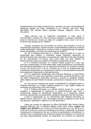 obrigatoriedade na formação do litisconsórcio', abrindo-se ao autor a possibilidade de
'demandar qualquer um deles, isoldamente ou em conjunto, pelo todo' (Resp
880.160/RJ, Rel. Ministro Mauro Campbell Marques, Segunda Turma, DJe
27.5.2010)".
Válido observar que os loteadores responderam à ação penal nº
018.02.010561-1 perante a 2ª Vara Criminal de Chapecó e restaram condenados à
pena de reclusão por incursos ao artigo 50, parágrafo único, inciso I, da Lei nº
6.766/79 (vide sentença às fls. 239/251).
Contudo, porquanto não promoveram os demais atos tendentes a sanar as
irregularidades pendentes, revela-se de fato a responsabilidade objetiva do município
nessa regularização. Cabendo-lhe, a tempo e modo, a competente ação de regresso
contra os loteadores, nos termos do artigo 40 da Lei 6.766/79:
Art. 40. A Prefeitura Municipal, ou o Distrito Federal quando for o caso, se
desatendida pelo loteador a notificação, poderá regularizar loteamento ou
desmembramento não autorizado ou executado sem observância das determinações
do ato administrativo de licença, para evitar lesão aos seus padrões de
desenvolvimento urbano e na defesa dos direitos dos adquirentes de lotes.
§ 1º A Prefeitura Municipal, ou o Distrito Federal quando for o caso, que
promover a regularização, na forma deste artigo, obterá judicialmente o levantamento
das prestações depositadas, com os respectivos acréscimos de correção monetária
e juros, nos termos do § 1º do art. 38 desta Lei, a título de ressarcimento das
importâncias despendidas com equipamentos urbanos ou expropriações necessárias
para regularizar o loteamento ou desmembramento.
§ 2º As importâncias despendidas pela Prefeitura Municipal, ou pelo Distrito
Federal quando for o caso, para regularizar o loteamento ou desmembramento, caso
não sejam integralmente ressarcidas conforme o disposto no parágrafo anterior,
serão exigidas na parte faltante do loteador, aplicando-se o disposto no art. 47 desta
Lei.
§ 3º No caso de o loteador não cumprir o estabelecido no parágrafo anterior, a
Prefeitura Municipal, ou o Distrito Federal quando for o caso, poderá receber as
prestações dos adquirentes, até o valor devido.
§ 4º A Prefeitura Municipal, ou o Distrito Federal quando for o caso, para
assegurar a regularização do loteamento ou desmembramento, bem como o
ressarcimento integral de importâncias despendidas, ou a despender, poderá
promover judicialmente os procedimentos cautelares necessários aos fins colimados.
§ 5oÂ A regularização de um parcelamento pela Prefeitura Municipal, ou
Distrito Federal, quando for o caso, não poderá contrariar o disposto nos arts. 3oÂ e
4oÂ desta Lei, ressalvado o disposto no § 1oÂ desse último.
Ainda que quando do julgamento do REsp 859.905/RS (Rel. Ministro Mauro
Campbell Marques, Rel. p/ acórdão Ministro Cesar Asfor Rocha, julgado em
1/9/2011, DJe 16/3/2012) a 2ª Turma do STJ tenha decidido que "o art. 40 da Lei n.
6.766/1979 confere ao município a faculdade de promover a realização de obras de
infra-estrutura em loteamento, sob seu o critério de oportunidade e conveniência", a
verdade é que o entendimento que prevalece naquela Corte Superior é no sentido de
que essa responsabilidade encerra um poder-dever do município em regularizar
Gabinete Des. Subst. Paulo Henrique Moritz Martins da Silva
 