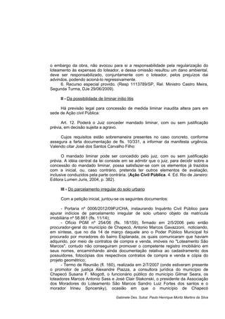 o embargo da obra, não avocou para si a responsabilidade pela regularização do
loteamento às expensas do loteador, e dessa omissão resultou um dano ambiental,
deve ser responsabilizado, conjuntamente com o loteador, pelos prejuízos dai
advindos, podendo acioná-lo regressivamente.
6. Recurso especial provido. (Resp 1113789/SP, Rel. Ministro Castro Meira,
Segunda Turma, DJe 29/06/2009).
II - Da possibilidade de liminar initio litis
Há previsão legal para concessão de medida liminar inaudita altera pars em
sede de Ação civil Pública:
Art. 12. Poderá o Juiz conceder mandado liminar, com ou sem justificação
prévia, em decisão sujeita a agravo.
Cujos requisitos estão sobremaneira presentes no caso concreto, conforme
assegura a farta documentação de fls. 10/331, a informar da manifesta urgência.
Valendo citar José dos Santos Carvalho Filho:
O mandado liminar pode ser concedido pelo juiz, com ou sem justificação
prévia. A idéia central da lei consiste em se admitir que o juiz, para decidir sobre a
concessão do mandado liminar, possa satisfazer-se com os elementos já trazidos
com a inicial, ou, caso contrário, pretenda ter outros elementos de avaliação,
inclusive conduzidos pela parte contrária. (Ação Civil Pública. 4. Ed. Rio de Janeiro:
Editora Lumen Juris, 2004, p. 382).
III - Do parcelamento irregular do solo urbano
Com a petição inicial, juntou-se os seguintes documentos:
- Portaria nº 0006/2012/09PJ/CHA, instaurando Inquérito Civil Público para
apurar indícios de parcelamento irregular de solo urbano objeto da matrícula
imobiliária nº 58.861 (fls. 11/14);
- Ofício PGM nº 254/06 (fls. 18/159), firmado em 2/5/2006 pelo então
procurador-geral do município de Chapecó, Antonio Marcos Gavazzoni, noticiando,
em síntese, que no dia 14 de março daquele ano o Poder Público Municipal foi
procurado por moradores do bairro Esplanada, os quais comunicaram que haviam
adquirido, por meio de contratos de compra e venda, imóveis no "Loteamento São
Marcos", contudo não conseguiram promover o competente registro imobiliário em
seus nomes, encaminhando ainda documentação relativa ao cadastramento dos
possuidores, fotocópias dos respectivos contratos de compra e venda e cópia do
projeto geométrico;
- Termo de Reunião (fl. 160), realizada em 2/7/2007 (onde estiveram presente
o promotor de justiça Alexandre Piazza, a consultora jurídica do município de
Chapecó Susana F. Miogott, o funcionário público do município Gilmar Seara, os
loteadores Marcos Antonio Sass e José Clair Stakonski, o presidente da Associação
dos Moradores do Loteamento São Marcos Sandro Luiz Fortes dos santos e o
morador Irineu Spncersky), ocasião em que o município de Chapecó
Gabinete Des. Subst. Paulo Henrique Moritz Martins da Silva
 