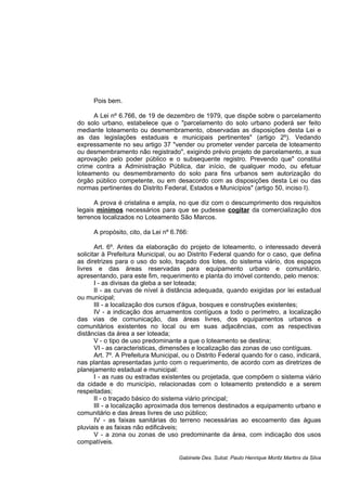 Pois bem.
A Lei nº 6.766, de 19 de dezembro de 1979, que dispõe sobre o parcelamento
do solo urbano, estabelece que o "parcelamento do solo urbano poderá ser feito
mediante loteamento ou desmembramento, observadas as disposições desta Lei e
as das legislações estaduais e municipais pertinentes" (artigo 2º). Vedando
expressamente no seu artigo 37 "vender ou prometer vender parcela de loteamento
ou desmembramento não registrado", exigindo prévio projeto de parcelamento, a sua
aprovação pelo poder público e o subsequente registro. Prevendo que" constitui
crime contra a Administração Pública, dar início, de qualquer modo, ou efetuar
loteamento ou desmembramento do solo para fins urbanos sem autorização do
órgão público competente, ou em desacordo com as disposições desta Lei ou das
normas pertinentes do Distrito Federal, Estados e Municípios" (artigo 50, inciso I).
A prova é cristalina e ampla, no que diz com o descumprimento dos requisitos
legais mínimos necessários para que se pudesse cogitar da comercialização dos
terrenos localizados no Loteamento São Marcos.
A propósito, cito, da Lei nº 6.766:
Art. 6º. Antes da elaboração do projeto de loteamento, o interessado deverá
solicitar à Prefeitura Municipal, ou ao Distrito Federal quando for o caso, que defina
as diretrizes para o uso do solo, traçado dos lotes, do sistema viário, dos espaços
livres e das áreas reservadas para equipamento urbano e comunitário,
apresentando, para este fim, requerimento e planta do imóvel contendo, pelo menos:
I - as divisas da gleba a ser loteada;
II - as curvas de nível à distância adequada, quando exigidas por lei estadual
ou municipal;
III - a localização dos cursos d'água, bosques e construções existentes;
IV - a indicação dos arruamentos contíguos a todo o perímetro, a localização
das vias de comunicação, das áreas livres, dos equipamentos urbanos e
comunitários existentes no local ou em suas adjacências, com as respectivas
distâncias da área a ser loteada;
V - o tipo de uso predominante a que o loteamento se destina;
VI - as caracteristicas, dimensões e localização das zonas de uso contíguas.
Art. 7º. A Prefeitura Municipal, ou o Distrito Federal quando for o caso, indicará,
nas plantas apresentadas junto com o requerimento, de acordo com as diretrizes de
planejamento estadual e municipal:
I - as ruas ou estradas existentes ou projetada, que compõem o sistema viário
da cidade e do município, relacionadas com o loteamento pretendido e a serem
respeitadas;
II - o traçado básico do sistema viário principal;
III - a localização aproximada dos terrenos destinados a equipamento urbano e
comunitário e das áreas livres de uso público;
IV - as faixas sanitárias do terreno necessárias ao escoamento das águas
pluviais e as faixas não edificáveis;
V - a zona ou zonas de uso predominante da área, com indicação dos usos
compatíveis.
Gabinete Des. Subst. Paulo Henrique Moritz Martins da Silva
 