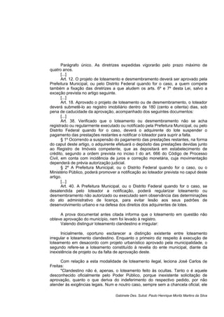 Parágrafo único. As diretrizes expedidas vigorarão pelo prazo máximo de
quatro anos.
[...]
Art. 12. O projeto de loteamento e desmembramento deverá ser aprovado pela
Prefeitura Municipal, ou pelo Distrito Federal quando for o caso, a quem compete
também a fixação das diretrizes a que aludem os arts. 6º e 7º desta Lei, salvo a
exceção prevista no artigo seguinte.
[...]
Art. 18. Aprovado o projeto de loteamento ou de desmembramento, o loteador
deverá submetê-lo ao registro imobiliário dentro de 180 (cento e oitenta) dias, sob
pena de caducidade da aprovação, acompanhado dos seguintes documentos:
[...]
Art. 38. Verificado que o loteamento ou desmembramento não se acha
registrado ou regularmente executado ou notificado pela Prefeitura Municipal, ou pelo
Distrito Federal quando for o caso, deverá o adquirente do lote suspender o
pagamento das prestações restantes e notificar o loteador para suprir a falta.
§ 1º Ocorrendo a suspensão do pagamento das prestações restantes, na forma
do caput deste artigo, o adquirente efetuará o depósito das prestações devidas junto
ao Registro de Imóveis competente, que as depositará em estabelecimento de
crédito, segundo a ordem prevista no inciso I do art. 666 do Código de Processo
Civil, em conta com incidência de juros e correção monetária, cuja movimentação
dependerá de prévia autorização judicial.
§ 2º A Prefeitura Municipal, ou o Distrito Federal quando for o caso, ou o
Ministério Público, poderá promover a notificação ao loteador prevista no caput deste
artigo.
[...]
Art. 40. A Prefeitura Municipal, ou o Distrito Federal quando for o caso, se
desatendida pelo loteador a notificação, poderá regularizar loteamento ou
desmembramento não autorizado ou executado sem observância das determinações
do ato administrativo de licença, para evitar lesão aos seus padrões de
desenvolvimento urbano e na defesa dos direitos dos adquirentes de lotes.
A prova documental antes citada informa que o loteamento em questão não
obteve aprovação do município, nem foi levado à registro.
Valendo distinguir loteamento clandestino e irregular:
Inicialmente, oportuno esclarecer a distinção existente entre loteamento
irregular e loteamento clandestino. Enquanto o primeiro diz respeito à execução de
loteamento em desacordo com projeto urbanístico aprovado pela municipalidade, o
segundo refere-se a loteamento constituído à revelia do ente municipal, diante da
inexistência de projeto ou da falta de aprovação deste.
Com relação a esta modalidade de loteamento ilegal, leciona José Carlos de
Freitas:
"Clandestino não é, apenas, o loteamento feito às ocultas. Tanto o é aquele
desconhecido oficialmente pelo Poder Público, porque inexistente solicitação de
aprovação, quanto o que deriva do indeferimento do respectivo pedido, por não
atender às exigências legais. Num e noutro caso, sempre sem a chancela oficial, ele
Gabinete Des. Subst. Paulo Henrique Moritz Martins da Silva
 